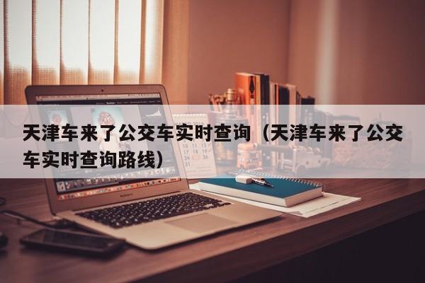 天津车来了公交车实时查询（天津车来了公交车实时查询路线）