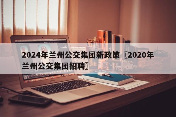 2024年兰州公交集团新政策〖2020年兰州公交集团招聘〗