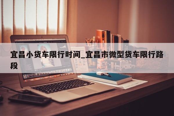 宜昌小货车限行时间_宜昌市微型货车限行路段