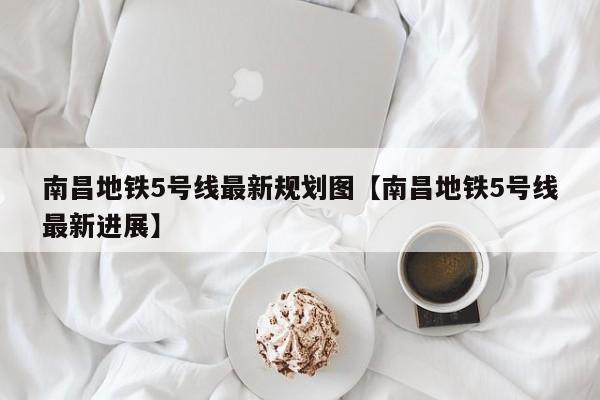 南昌地铁5号线最新规划图【南昌地铁5号线最新进展】