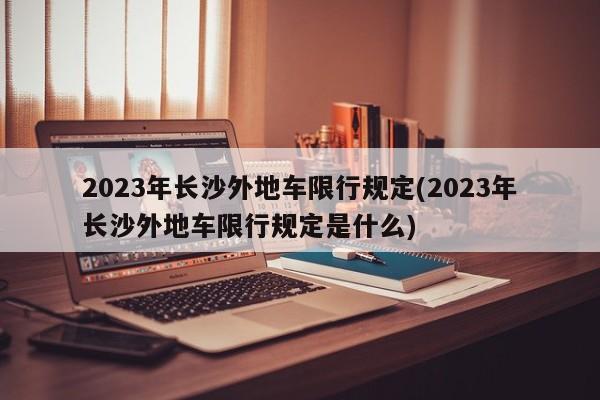 2023年长沙外地车限行规定(2023年长沙外地车限行规定是什么)