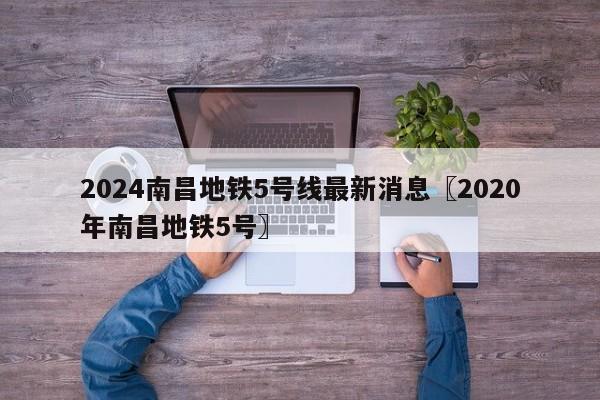 2024南昌地铁5号线最新消息〖2020年南昌地铁5号〗