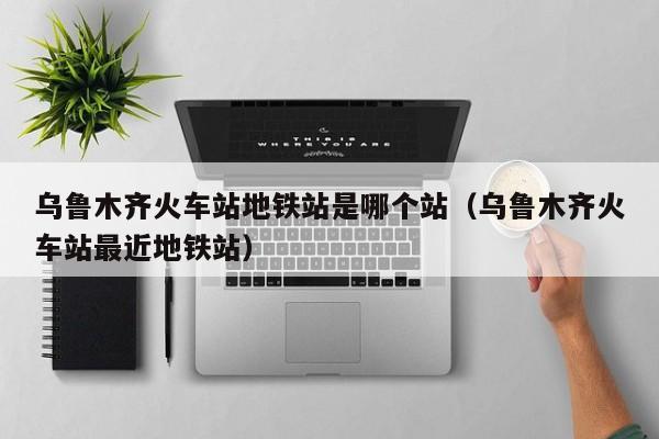乌鲁木齐火车站地铁站是哪个站（乌鲁木齐火车站最近地铁站）
