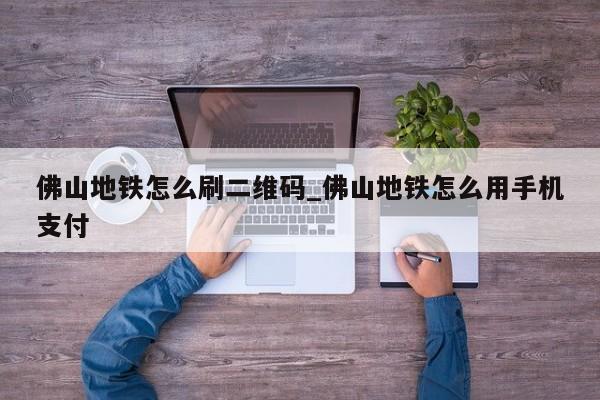 佛山地铁怎么刷二维码_佛山地铁怎么用手机支付