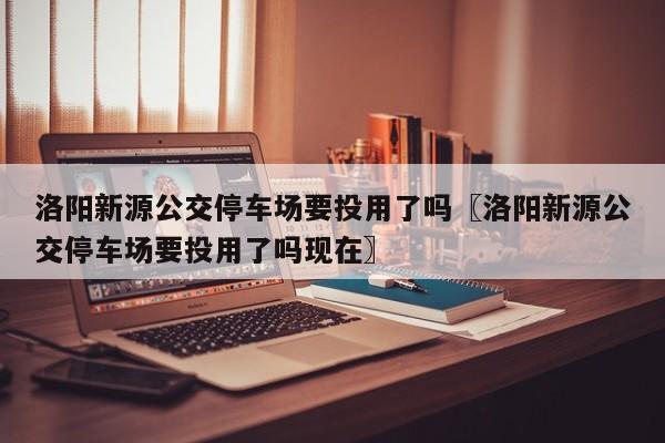 洛阳新源公交停车场要投用了吗〖洛阳新源公交停车场要投用了吗现在〗