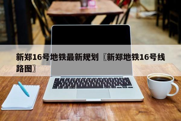 新郑16号地铁最新规划〖新郑地铁16号线路图〗