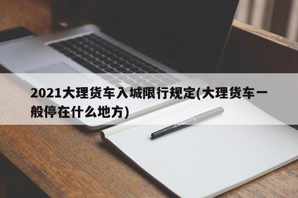 2021大理货车入城限行规定(大理货车一般停在什么地方)