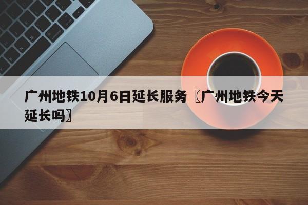 广州地铁10月6日延长服务〖广州地铁今天延长吗〗