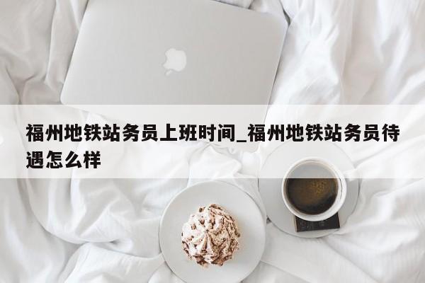福州地铁站务员上班时间_福州地铁站务员待遇怎么样