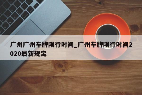 广州广州车牌限行时间_广州车牌限行时间2020最新规定