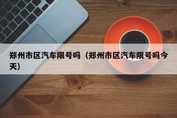 郑州市区汽车限号吗（郑州市区汽车限号吗今天）