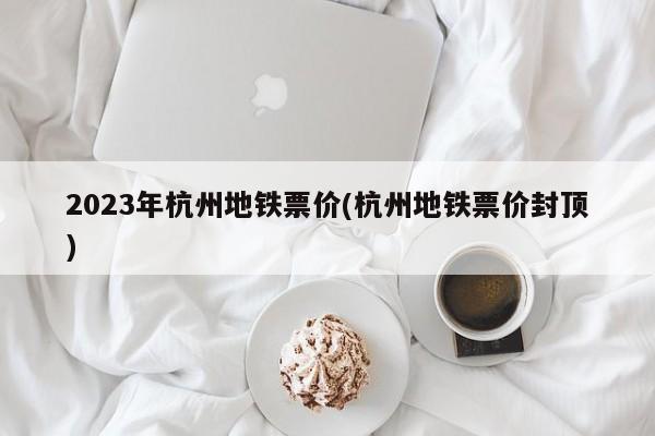 2023年杭州地铁票价(杭州地铁票价封顶)