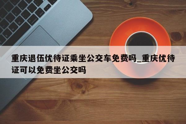 重庆退伍优待证乘坐公交车免费吗_重庆优待证可以免费坐公交吗