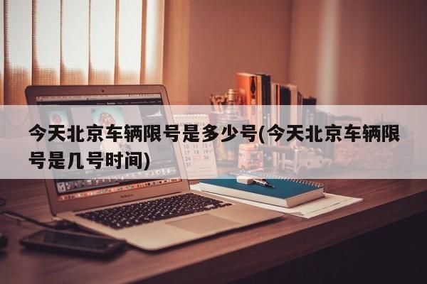 今天北京车辆限号是多少号(今天北京车辆限号是几号时间)