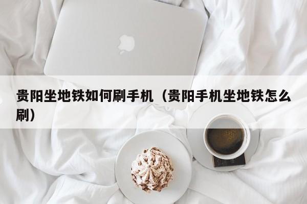 贵阳坐地铁如何刷手机（贵阳手机坐地铁怎么刷）