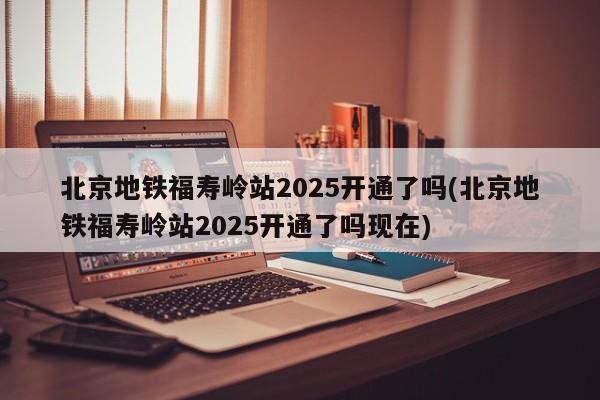 北京地铁福寿岭站2025开通了吗(北京地铁福寿岭站2025开通了吗现在)
