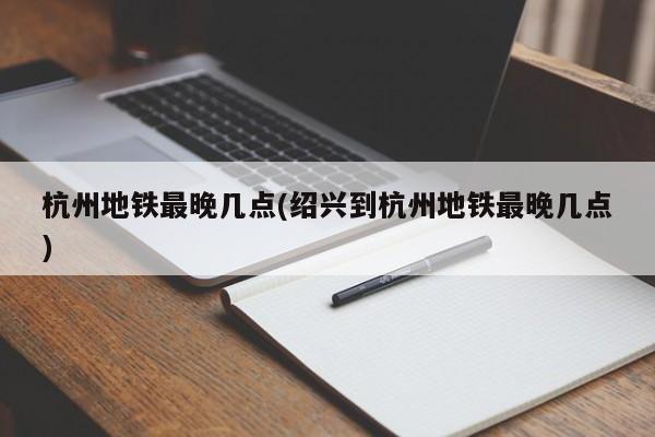 杭州地铁最晚几点(绍兴到杭州地铁最晚几点)