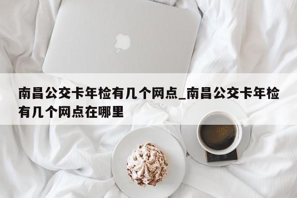南昌公交卡年检有几个网点_南昌公交卡年检有几个网点在哪里