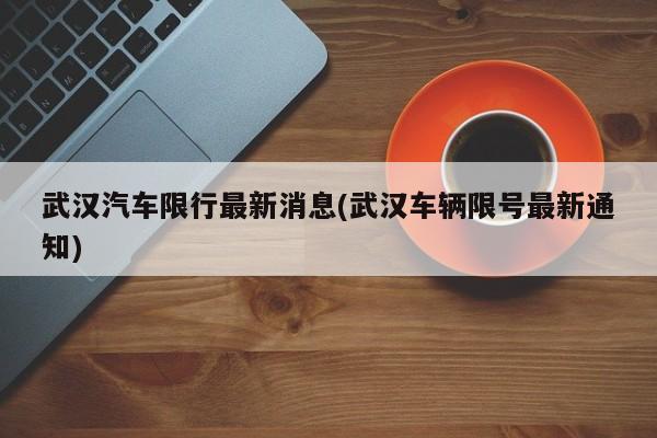 武汉汽车限行最新消息(武汉车辆限号最新通知)