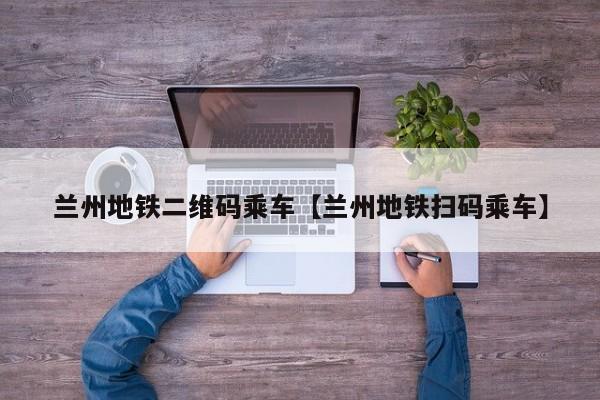 兰州地铁二维码乘车【兰州地铁扫码乘车】