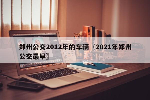 郑州公交2012年的车辆〖2021年郑州公交最早〗