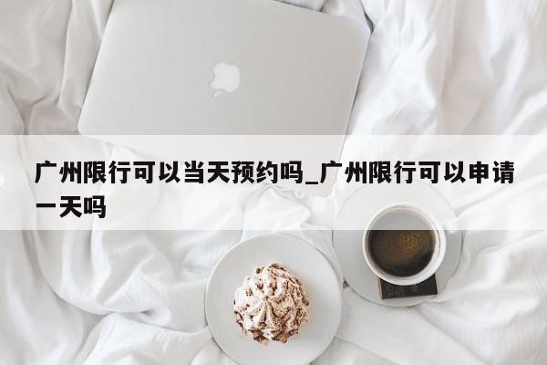 广州限行可以当天预约吗_广州限行可以申请一天吗