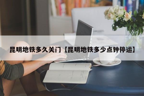 昆明地铁多久关门【昆明地铁多少点钟停运】