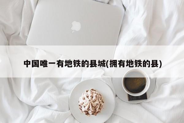 中国唯一有地铁的县城(拥有地铁的县)