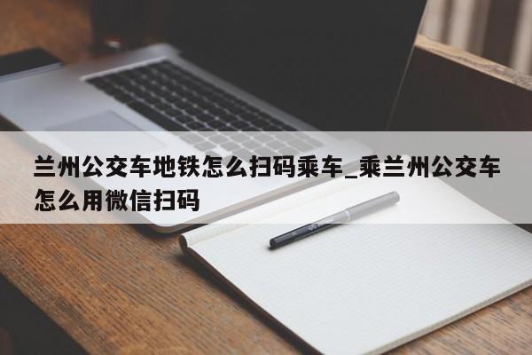 兰州公交车地铁怎么扫码乘车_乘兰州公交车怎么用微信扫码