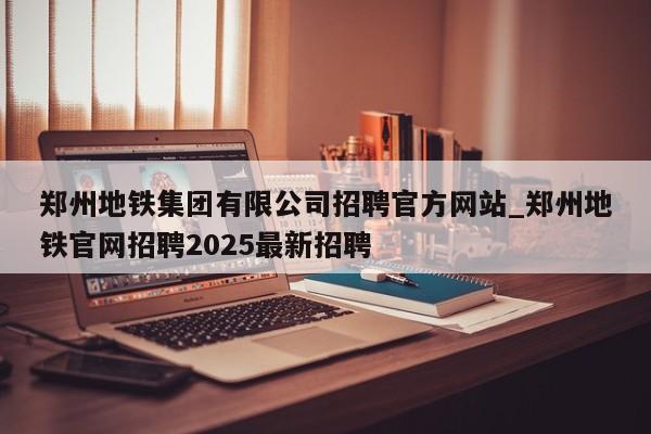 郑州地铁集团有限公司招聘官方网站_郑州地铁官网招聘2025最新招聘