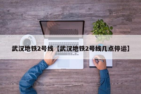 武汉地铁2号线【武汉地铁2号线几点停运】