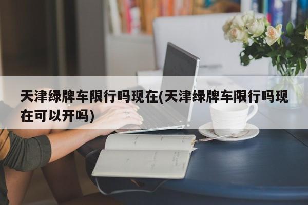 天津绿牌车限行吗现在(天津绿牌车限行吗现在可以开吗)