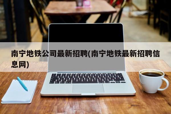 南宁地铁公司最新招聘(南宁地铁最新招聘信息网)