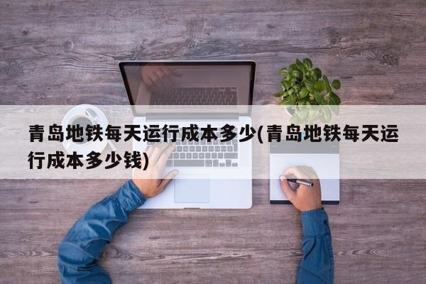 青岛地铁每天运行成本多少(青岛地铁每天运行成本多少钱)