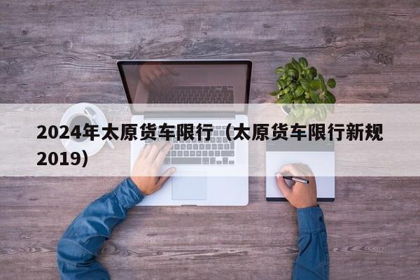 2024年太原货车限行（太原货车限行新规2019）