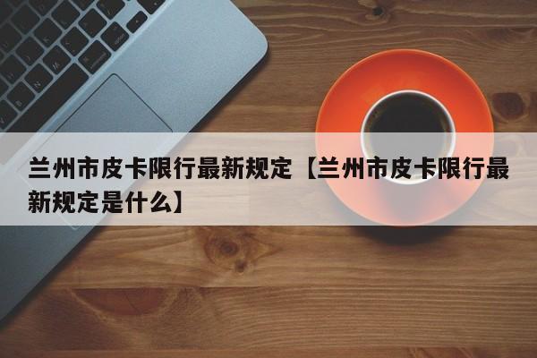 兰州市皮卡限行最新规定【兰州市皮卡限行最新规定是什么】