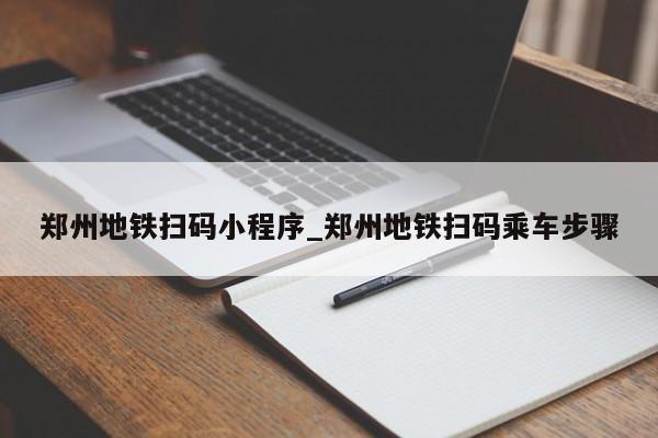 郑州地铁扫码小程序_郑州地铁扫码乘车步骤