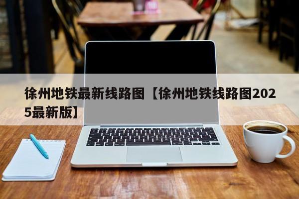 徐州地铁最新线路图【徐州地铁线路图2025最新版】