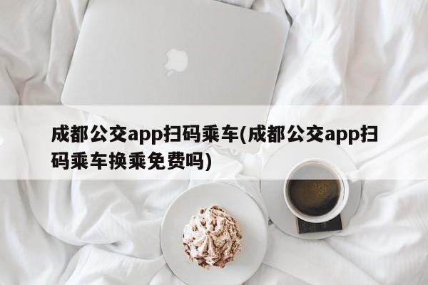 成都公交app扫码乘车(成都公交app扫码乘车换乘免费吗)