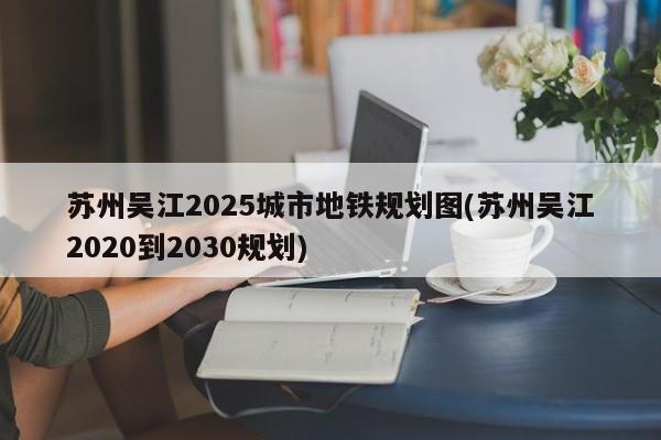 苏州吴江2025城市地铁规划图(苏州吴江2020到2030规划)