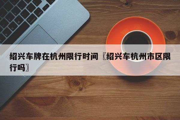 绍兴车牌在杭州限行时间〖绍兴车杭州市区限行吗〗