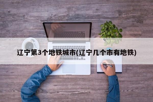 辽宁第3个地铁城市(辽宁几个市有地铁)