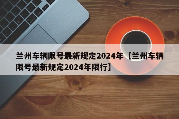 兰州车辆限号最新规定2024年【兰州车辆限号最新规定2024年限行】