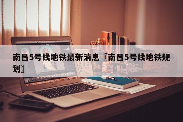 南昌5号线地铁最新消息〖南昌5号线地铁规划〗