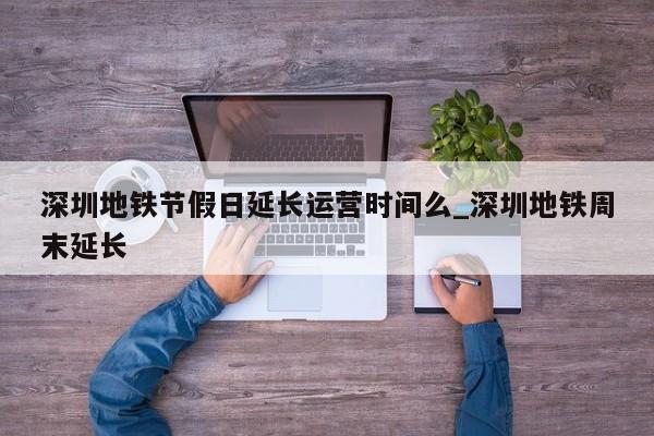 深圳地铁节假日延长运营时间么_深圳地铁周末延长