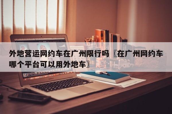 外地营运网约车在广州限行吗〖在广州网约车哪个平台可以用外地车〗