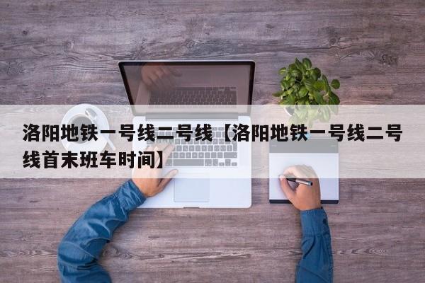 洛阳地铁一号线二号线【洛阳地铁一号线二号线首末班车时间】