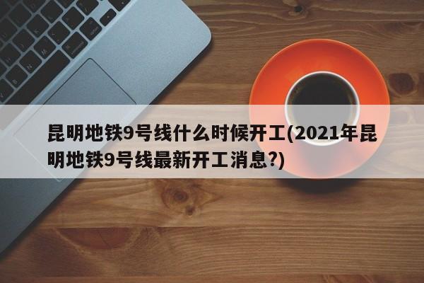 昆明地铁9号线什么时候开工(2021年昆明地铁9号线最新开工消息?)