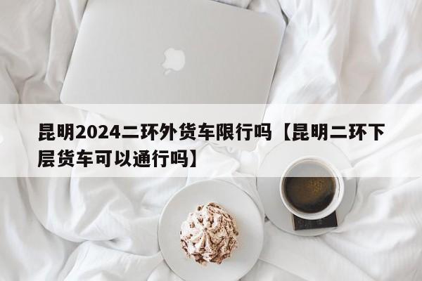 昆明2024二环外货车限行吗【昆明二环下层货车可以通行吗】