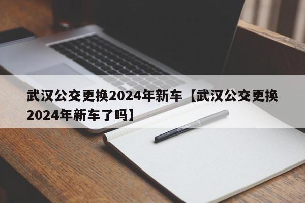 武汉公交更换2024年新车【武汉公交更换2024年新车了吗】